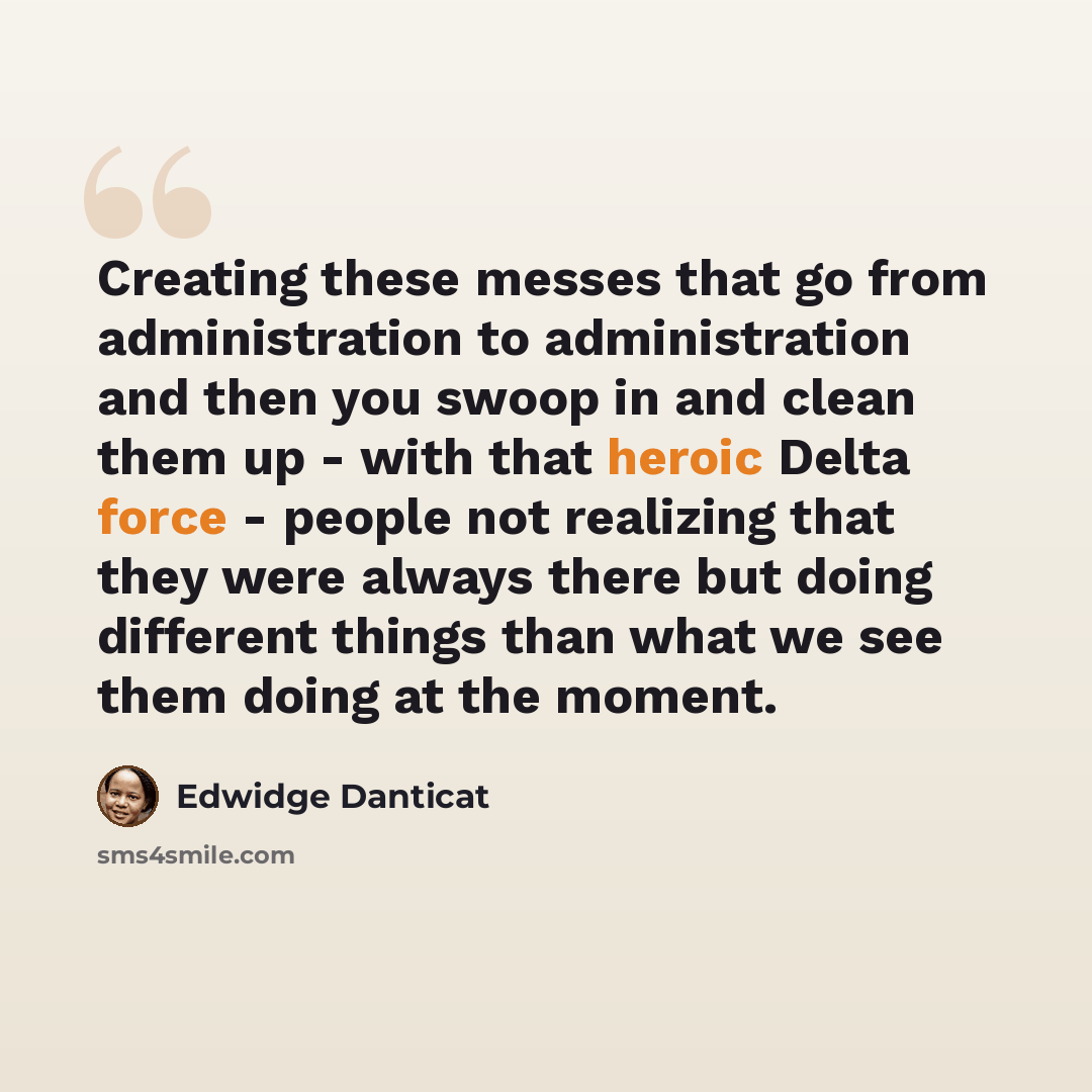 “Creating these messes that go from administration to administration and then you swoop in and clean them up - with that heroic Delta force - people not realizing that they were always there but doing different things than what we see them doing at the moment.” quote by Edwidge Danticat