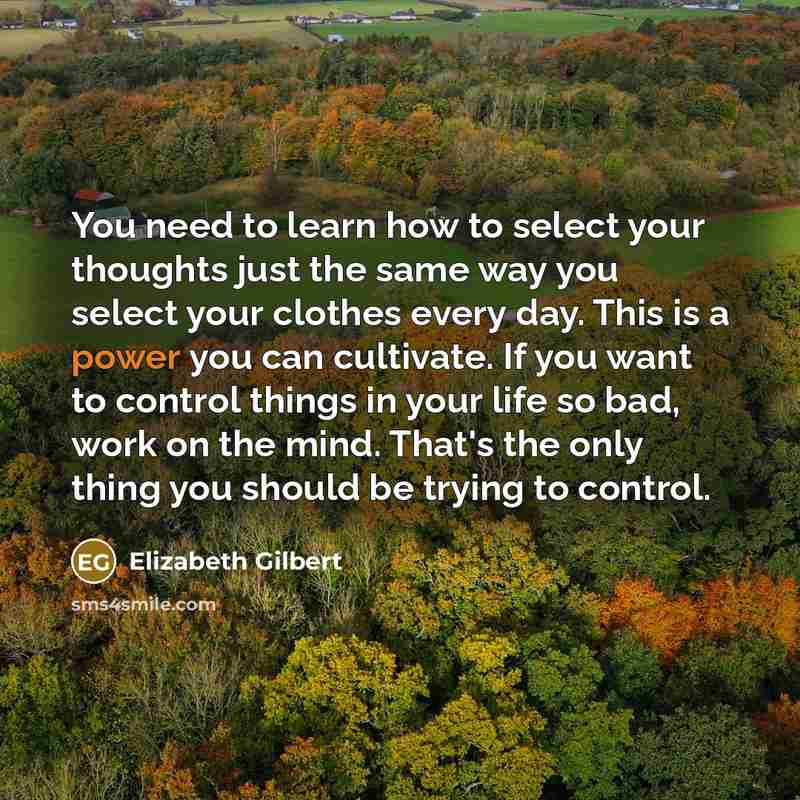 “You need to learn how to select your thoughts just the same way you select your clothes every day. This is a power you can cultivate. If you want to control things in your life so bad, work on the mind. That's the only thing you should be trying to control.” quote by Elizabeth Gilbert