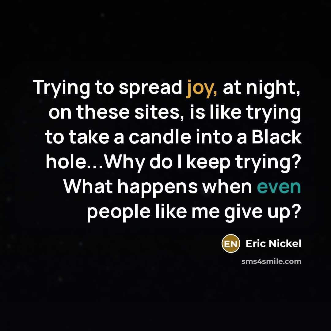 “Trying to spread joy, at night, on these sites, is like trying to take a candle into a Black hole...Why do I keep trying? What happens when even people like me give up?” quote by Eric Nickel