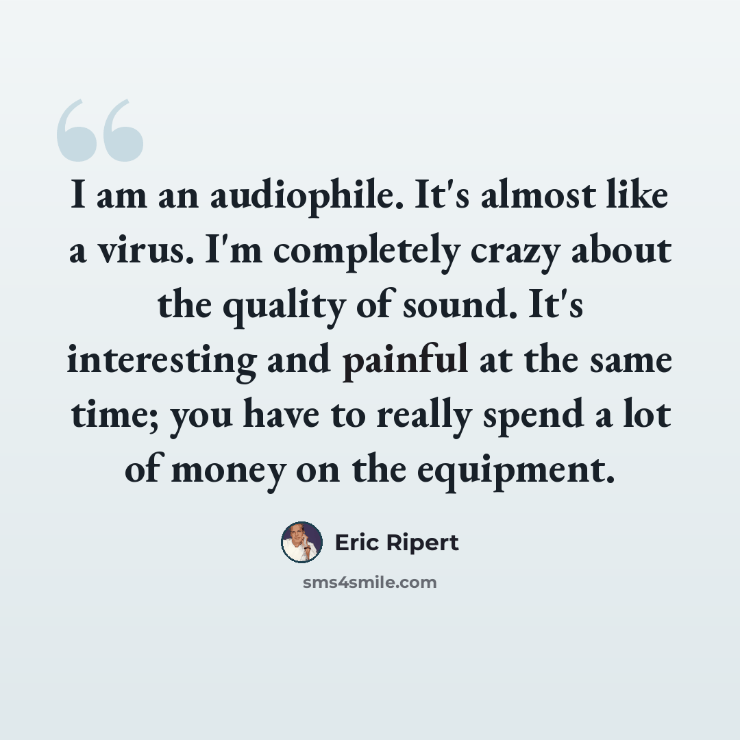 “I am an audiophile. It's almost like a virus. I'm completely crazy about the quality of sound. It's interesting and painful at the same time; you have to really spend a lot of money on the equipment.” quote by Eric Ripert