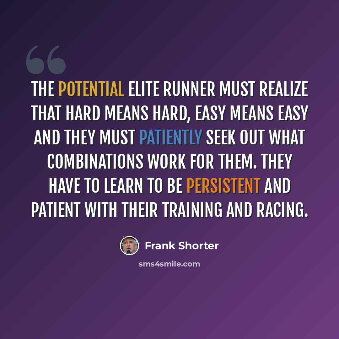 “The potential elite runner must realize that hard means hard, easy means easy and they must patiently seek out what combinations work for them. They have to learn to be persistent and patient with their training and racing.” quote by Frank Shorter