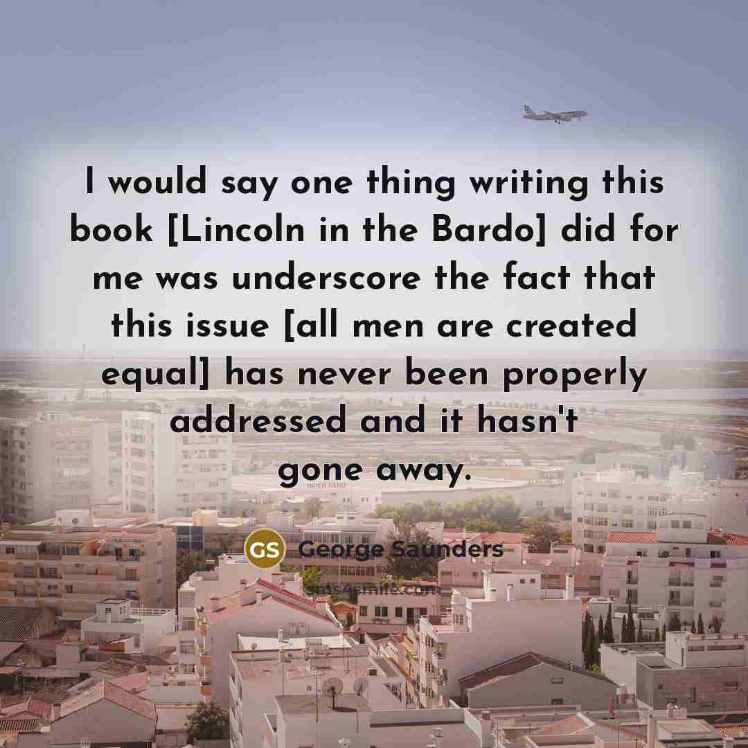 “I would say one thing writing this book [Lincoln in the Bardo] did for me was underscore the fact that this issue [all men are created equal] has never been properly addressed and it hasn't gone away.” quote by George Saunders