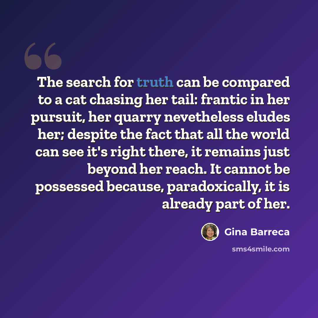 “The search for truth can be compared to a cat chasing her tail: frantic in her pursuit, her quarry nevetheless eludes her; despite the fact that all the world can see it's right there, it remains just beyond her reach. It cannot be possessed because, paradoxically, it is already part of her.” quote by Gina Barreca