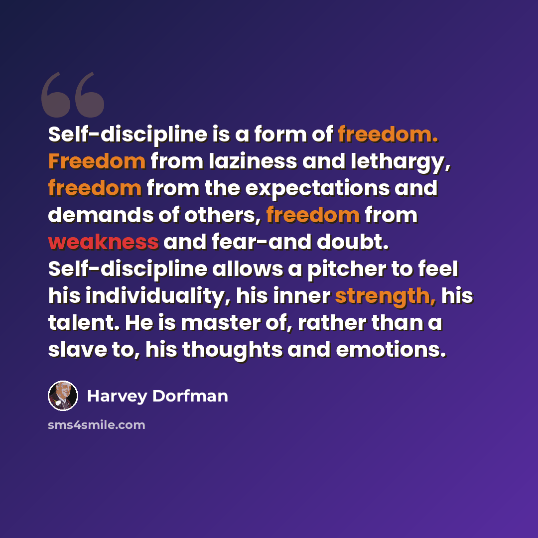 “Self-discipline is a form of freedom. Freedom from laziness and lethargy, freedom from the expectations and demands of others, freedom from weakness and fear-and doubt. Self-discipline allows a pitcher to feel his individuality, his inner strength, his talent. He is master of, rather than a slave…” quote by Harvey Dorfman