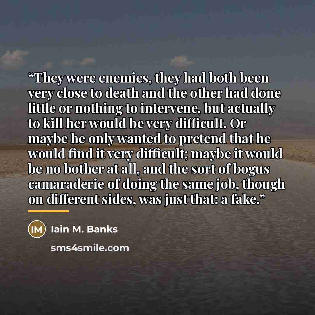 “They were enemies, they had both been very close to death and the other had done little or nothing to intervene, but actually to kill her would be very difficult. Or maybe he only wanted to pretend that he would find it very difficult; maybe it would be no bother at all, and the sort of bogus…” quote by Iain M. Banks