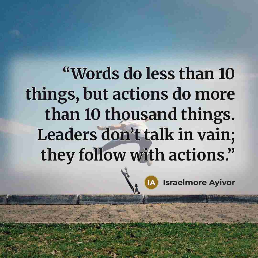“Words do less than 10 things, but actions do more than 10 thousand things. Leaders don’t talk in vain; they follow with actions.” quote by Israelmore Ayivor