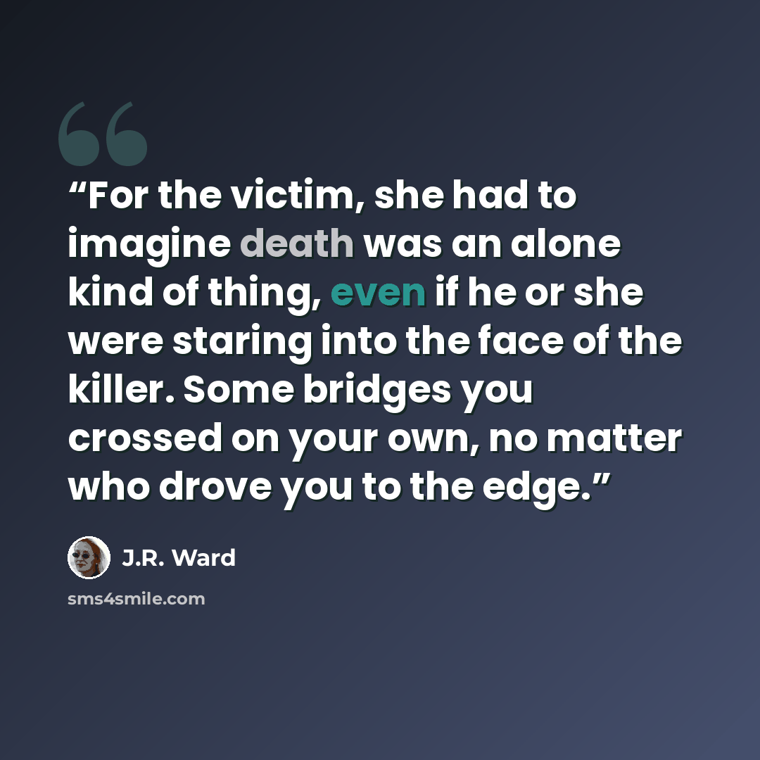 “For the victim, she had to imagine death was an alone kind of thing, even if he or she were staring into the face of the killer. Some bridges you crossed on your own, no matter who drove you to the edge.” quote by J.R. Ward