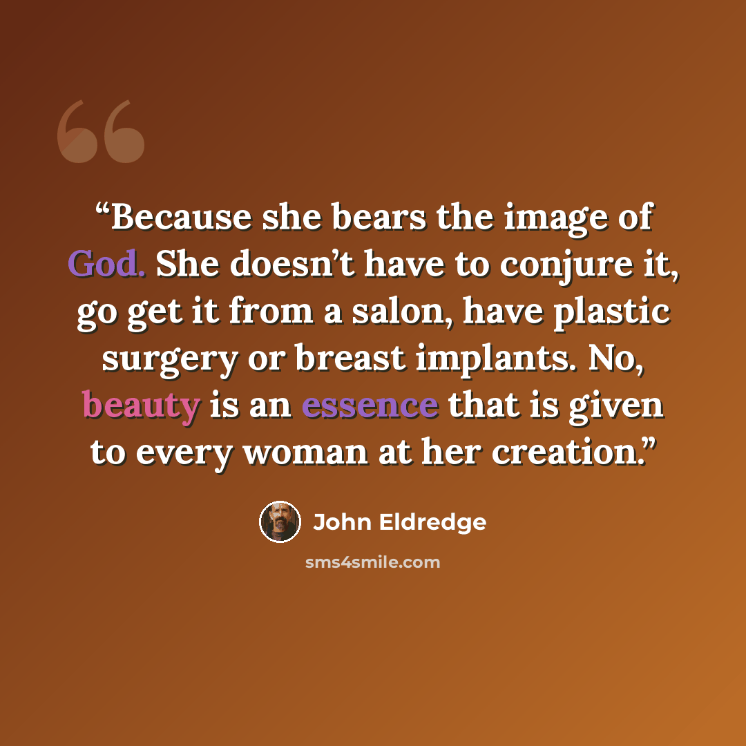 “Because she bears the image of God. She doesn’t have to conjure it, go get it from a salon, have plastic surgery or breast implants. No, beauty is an essence that is given to every woman at her creation.” quote by John Eldredge