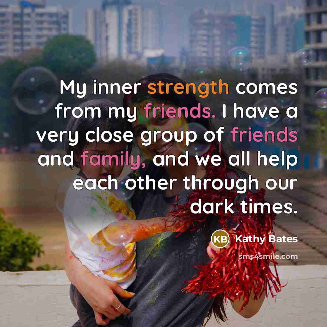 “My inner strength comes from my friends. I have a very close group of friends and family, and we all help each other through our dark times.” quote by Kathy Bates