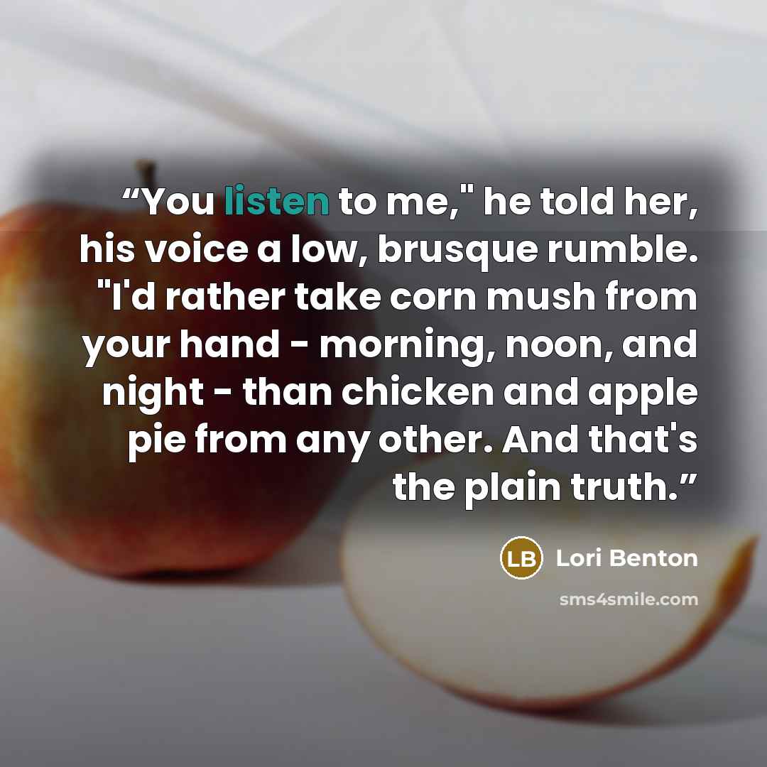 “You listen to me," he told her, his voice a low, brusque rumble. "I'd rather take corn mush from your hand - morning, noon, and night - than chicken and apple pie from any other. And that's the plain truth.” quote by Lori Benton