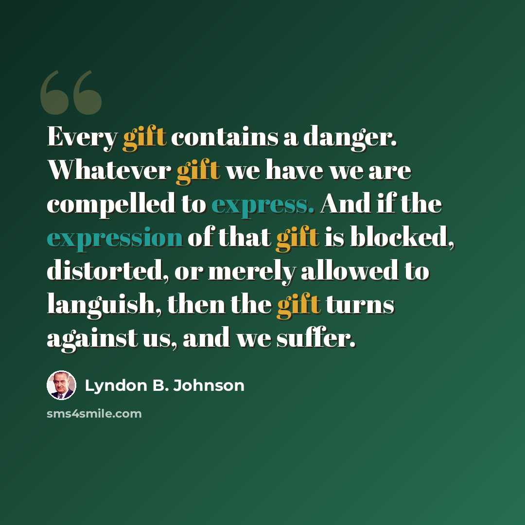 “Every gift contains a danger. Whatever gift we have we are compelled to express. And if the expression of that gift is blocked, distorted, or merely allowed to languish, then the gift turns against us, and we suffer.” quote by Lyndon B. Johnson