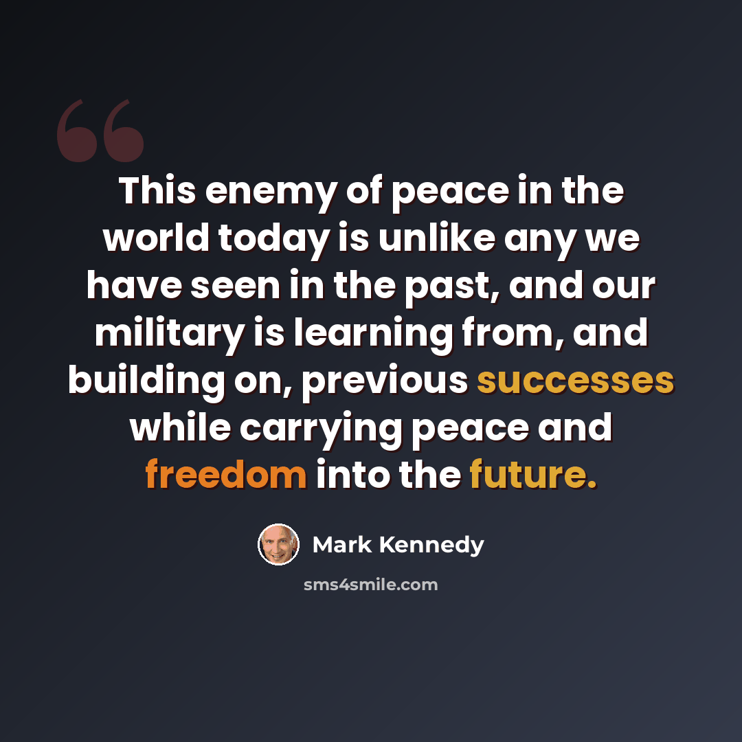“This enemy of peace in the world today is unlike any we have seen in the past, and our military is learning from, and building on, previous successes while carrying peace and freedom into the future.” quote by Mark Kennedy