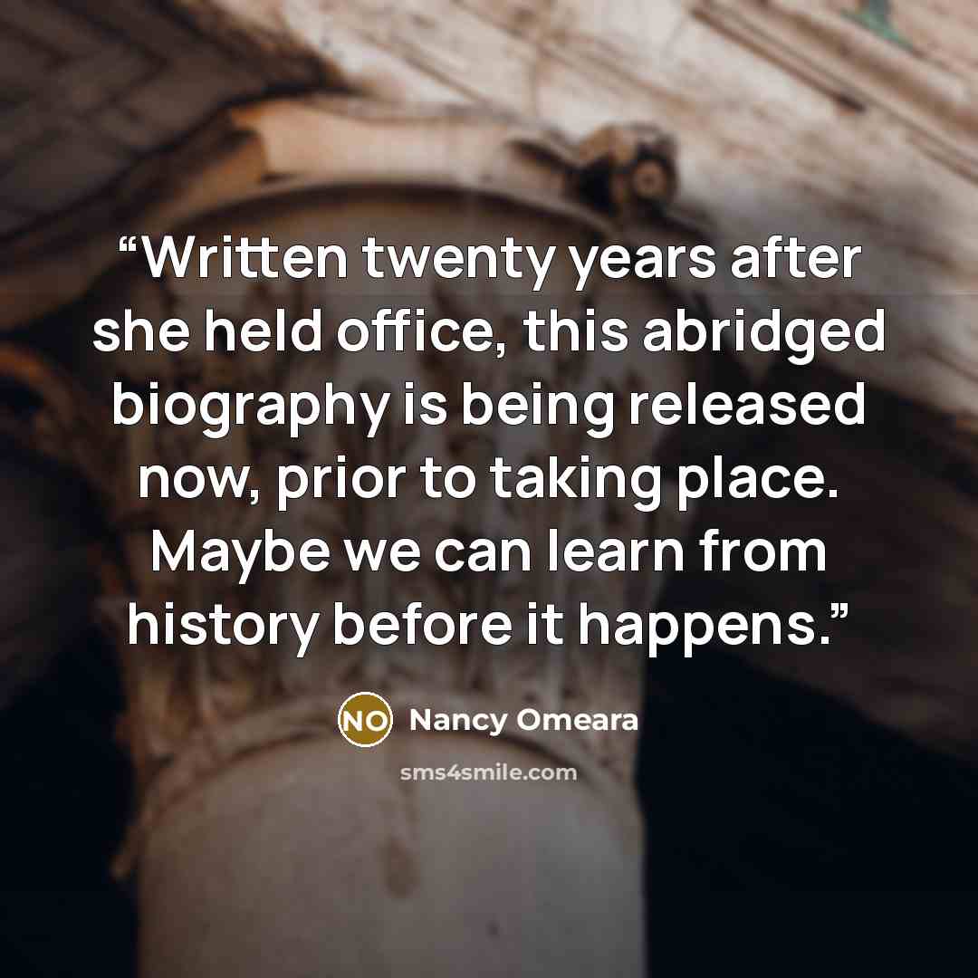 “Written twenty years after she held office, this abridged biography is being released now, prior to taking place. Maybe we can learn from history before it happens.” quote by Nancy Omeara