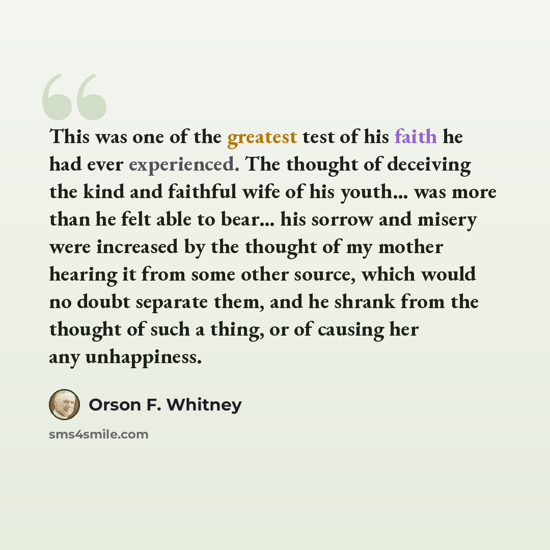 “This was one of the greatest test of his faith he had ever experienced. The thought of deceiving the kind and faithful wife of his youth... was more than he felt able to bear… his sorrow and misery were increased by the thought of my mother hearing it from some other source, which would no doubt…” quote by Orson F. Whitney