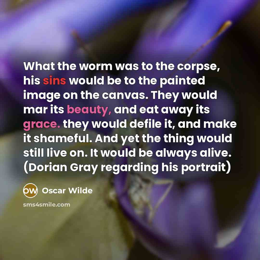 “What the worm was to the corpse, his sins would be to the painted image on the canvas. They would mar its beauty, and eat away its grace. they would defile it, and make it shameful. And yet the thing would still live on. It would be always alive. (Dorian Gray regarding his portrait)” quote by Oscar Wilde