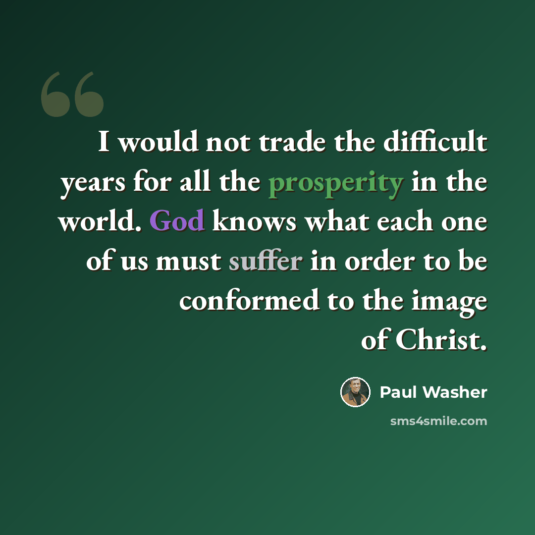 “I would not trade the difficult years for all the prosperity in the world. God knows what each one of us must suffer in order to be conformed to the image of Christ.” quote by Paul Washer
