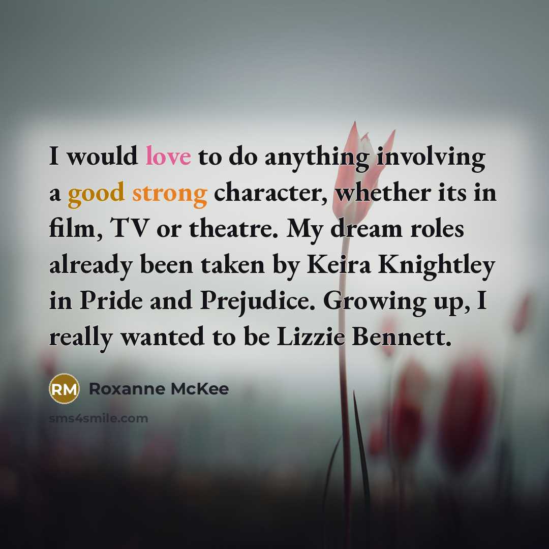 “I would love to do anything involving a good strong character, whether its in film, TV or theatre. My dream roles already been taken by Keira Knightley in Pride and Prejudice. Growing up, I really wanted to be Lizzie Bennett.” quote by Roxanne McKee