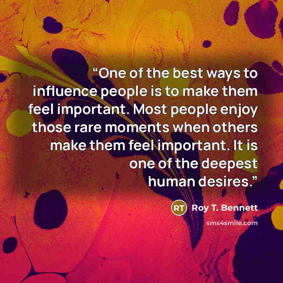 “One of the best ways to influence people is to make them feel important. Most people enjoy those rare moments when others make them feel important. It is one of the deepest human desires.” quote by Roy T. Bennett