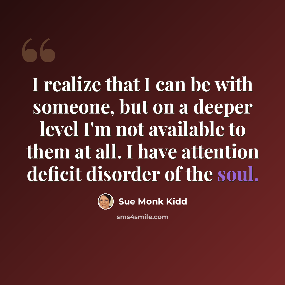 “I realize that I can be with someone, but on a deeper level I'm not available to them at all. I have attention deficit disorder of the soul.” quote by Sue Monk Kidd