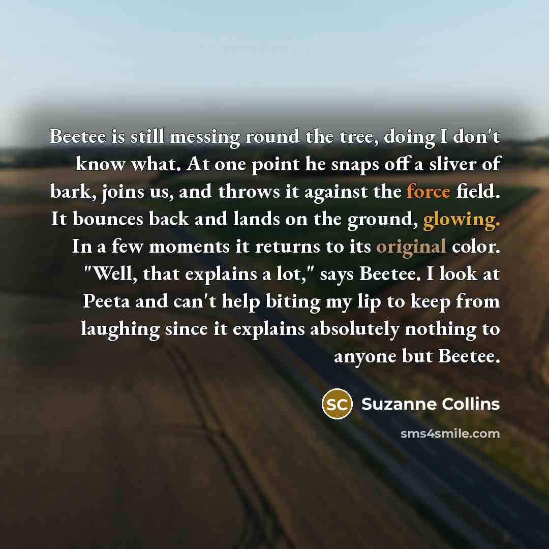 “Beetee is still messing round the tree, doing I don't know what. At one point he snaps off a sliver of bark, joins us, and throws it against the force field. It bounces back and lands on the ground, glowing. In a few moments it returns to its original color. "Well, that explains a lot," says…” quote by Suzanne Collins