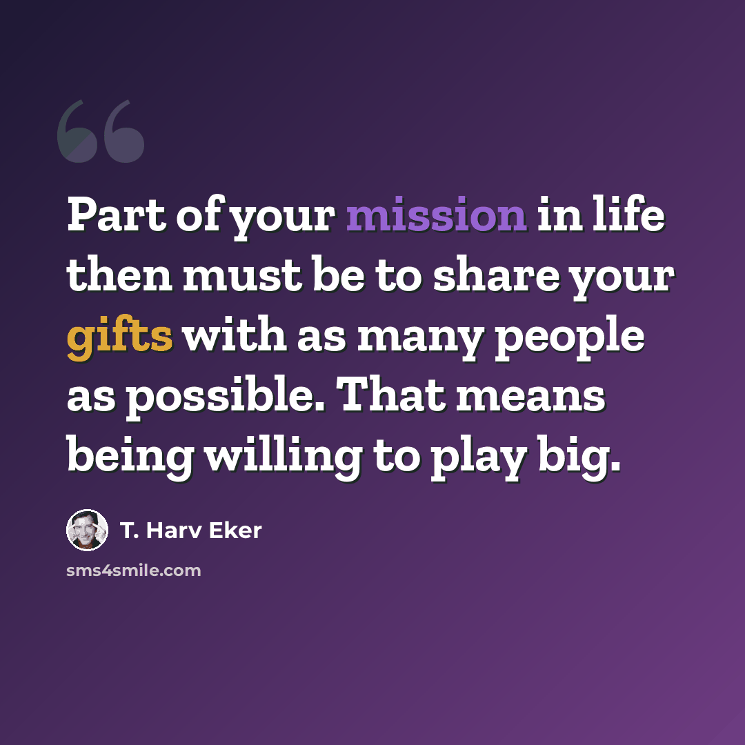 “Part of your mission in life then must be to share your gifts with as many people as possible. That means being willing to play big.” quote by T. Harv Eker