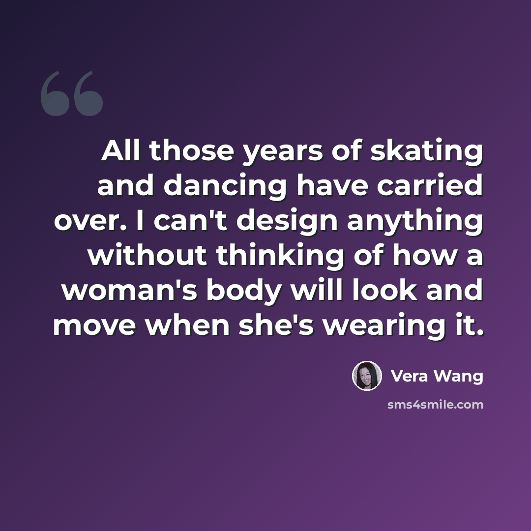 “All those years of skating and dancing have carried over. I can't design anything without thinking of how a woman's body will look and move when she's wearing it.” quote by Vera Wang