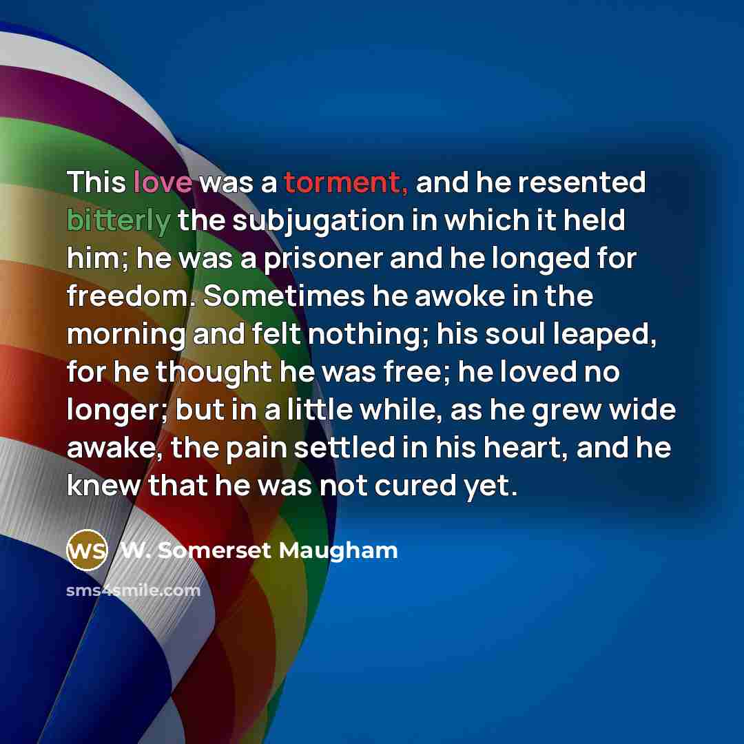 “This love was a torment, and he resented bitterly the subjugation in which it held him; he was a prisoner and he longed for freedom. Sometimes he awoke in the morning and felt nothing; his soul leaped, for he thought he was free; he loved no longer; but in a little while, as he grew wide awake…” quote by W. Somerset Maugham