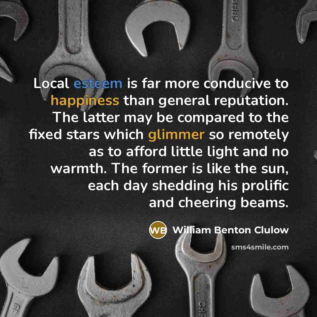 “Local esteem is far more conducive to happiness than general reputation. The latter may be compared to the fixed stars which glimmer so remotely as to afford little light and no warmth. The former is like the sun, each day shedding his prolific and cheering beams.” quote by William Benton Clulow