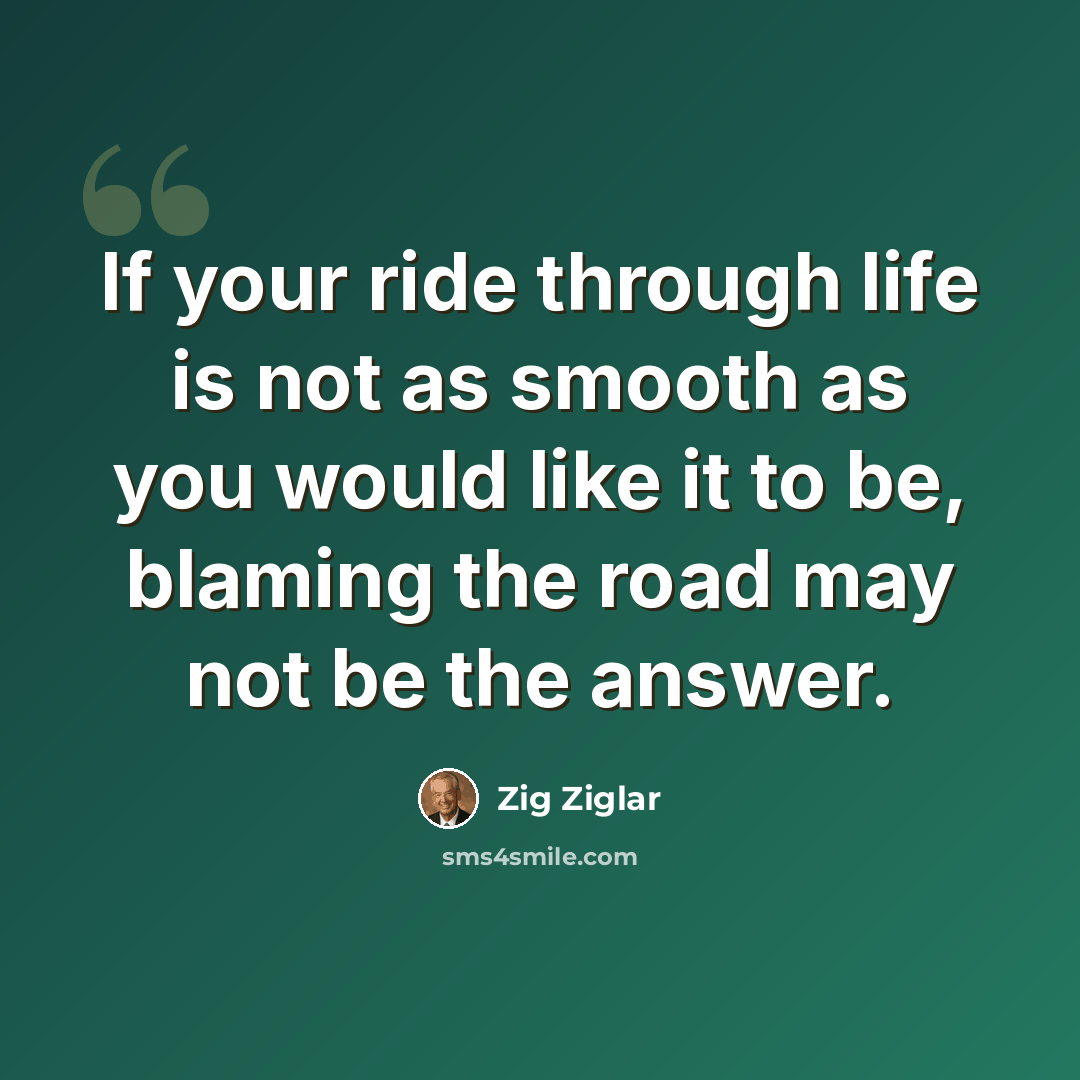 “If your ride through life is not as smooth as you would like it to be, blaming the road may not be the answer.” quote by Zig Ziglar