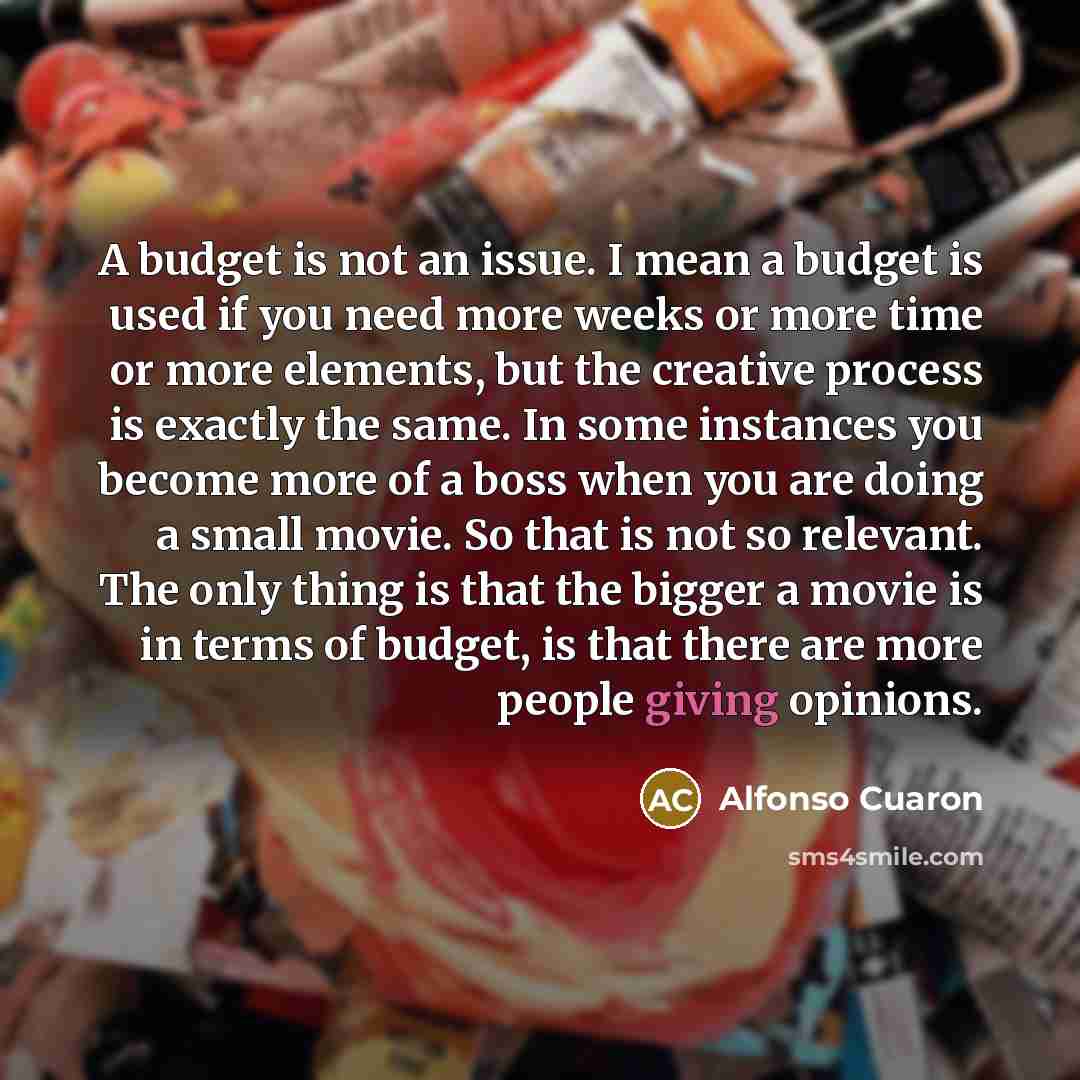 “A budget is not an issue. I mean a budget is used if you need more weeks or more time or more elements, but the creative process is exactly the same. In some instances you become more of a boss when you are doing a small movie. So that is not so relevant. The only thing is that the bigger a movie…” quote by Alfonso Cuaron