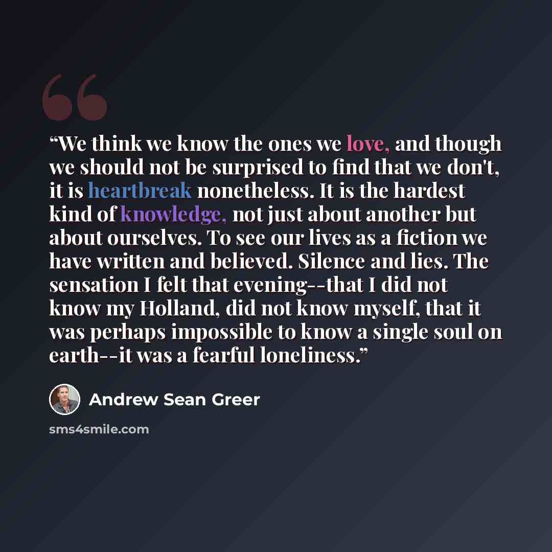“We think we know the ones we love, and though we should not be surprised to find that we don't, it is heartbreak nonetheless. It is the hardest kind of knowledge, not just about another but about ourselves. To see our lives as a fiction we have written and believed. Silence and lies. The sensation…” quote by Andrew Sean Greer