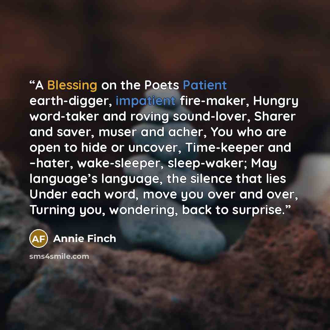 “A Blessing on the Poets Patient earth-digger, impatient fire-maker, Hungry word-taker and roving sound-lover, Sharer and saver, muser and acher, You who are open to hide or uncover, Time-keeper and –hater, wake-sleeper, sleep-waker; May language’s language, the silence that lies Under each word…” quote by Annie Finch