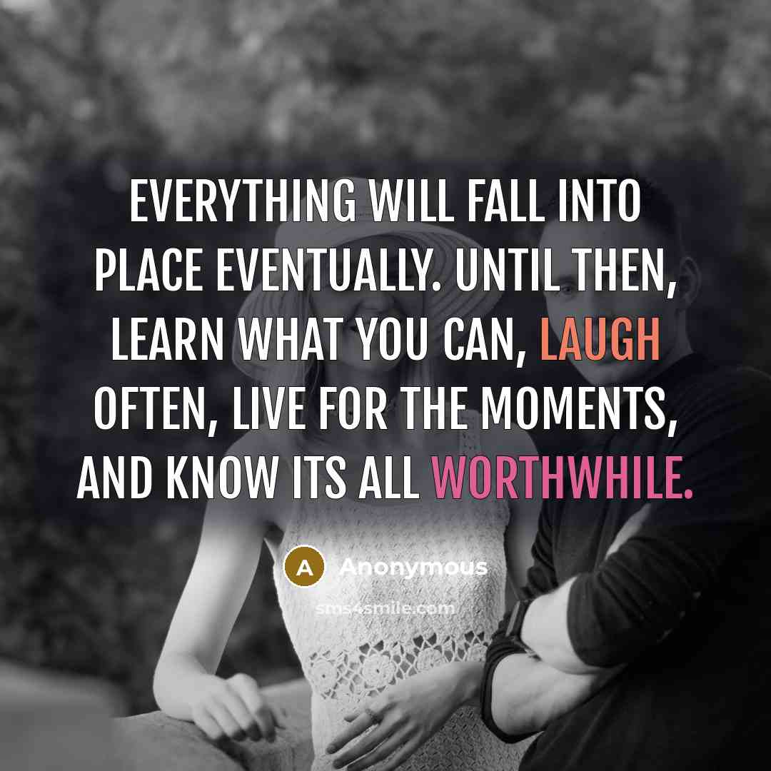 “Everything will fall into place eventually. Until then, learn what you can, laugh often, live for the moments, and know its all worthwhile.” quote by Anonymous