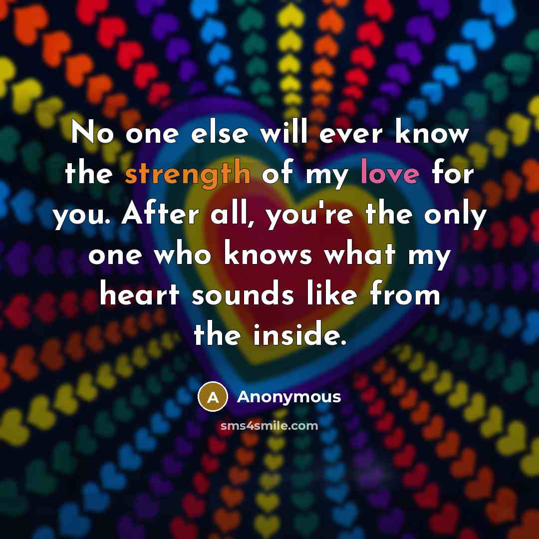 “No one else will ever know the strength of my love for you. After all, you're the only one who knows what my heart sounds like from the inside.” quote by Anonymous