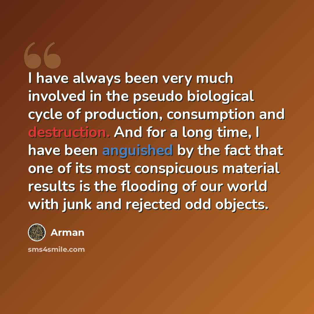“I have always been very much involved in the pseudo biological cycle of production, consumption and destruction. And for a long time, I have been anguished by the fact that one of its most conspicuous material results is the flooding of our world with junk and rejected odd objects.” quote by Arman