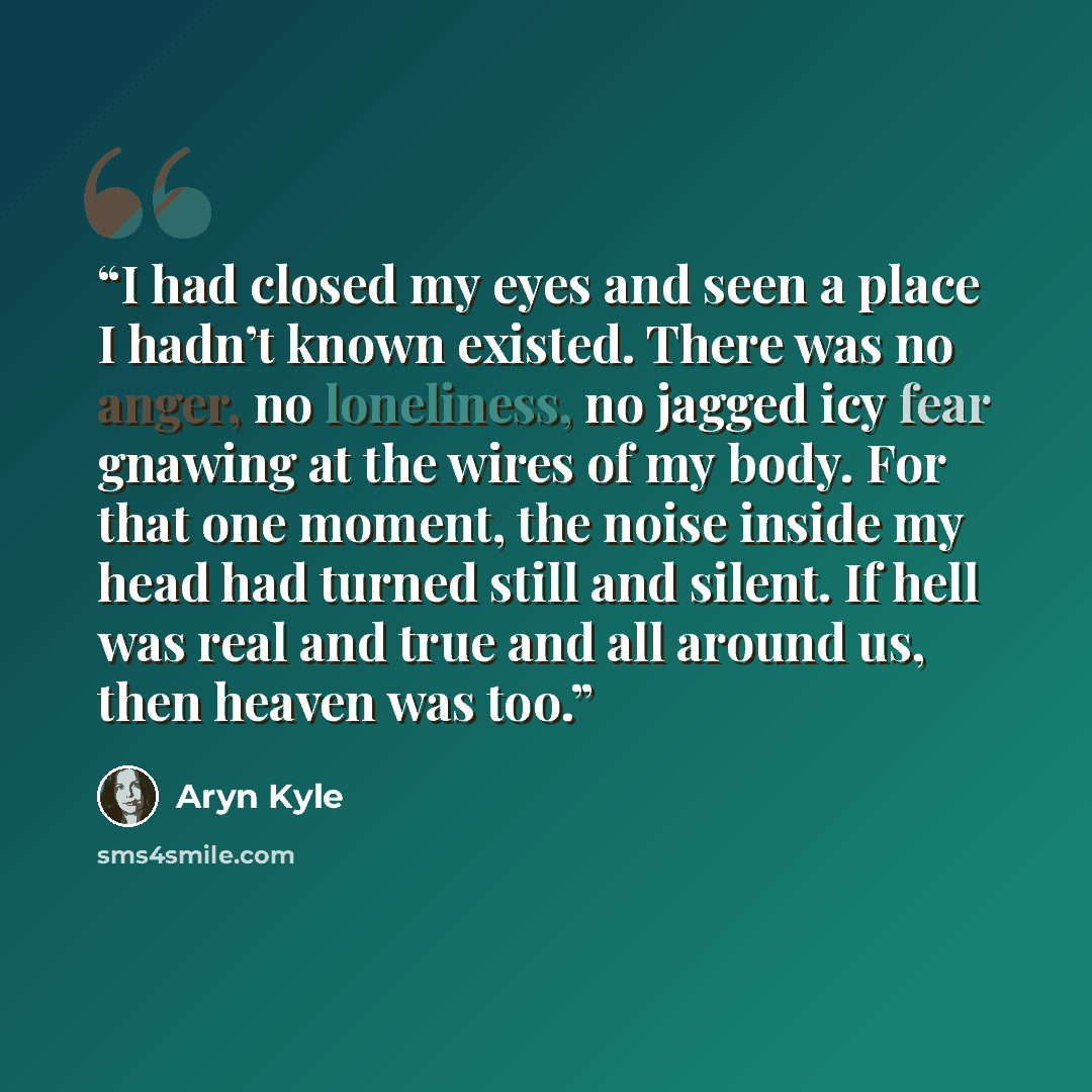 “I had closed my eyes and seen a place I hadn’t known existed. There was no anger, no loneliness, no jagged icy fear gnawing at the wires of my body. For that one moment, the noise inside my head had turned still and silent. If hell was real and true and all around us, then heaven was too.” quote by Aryn Kyle