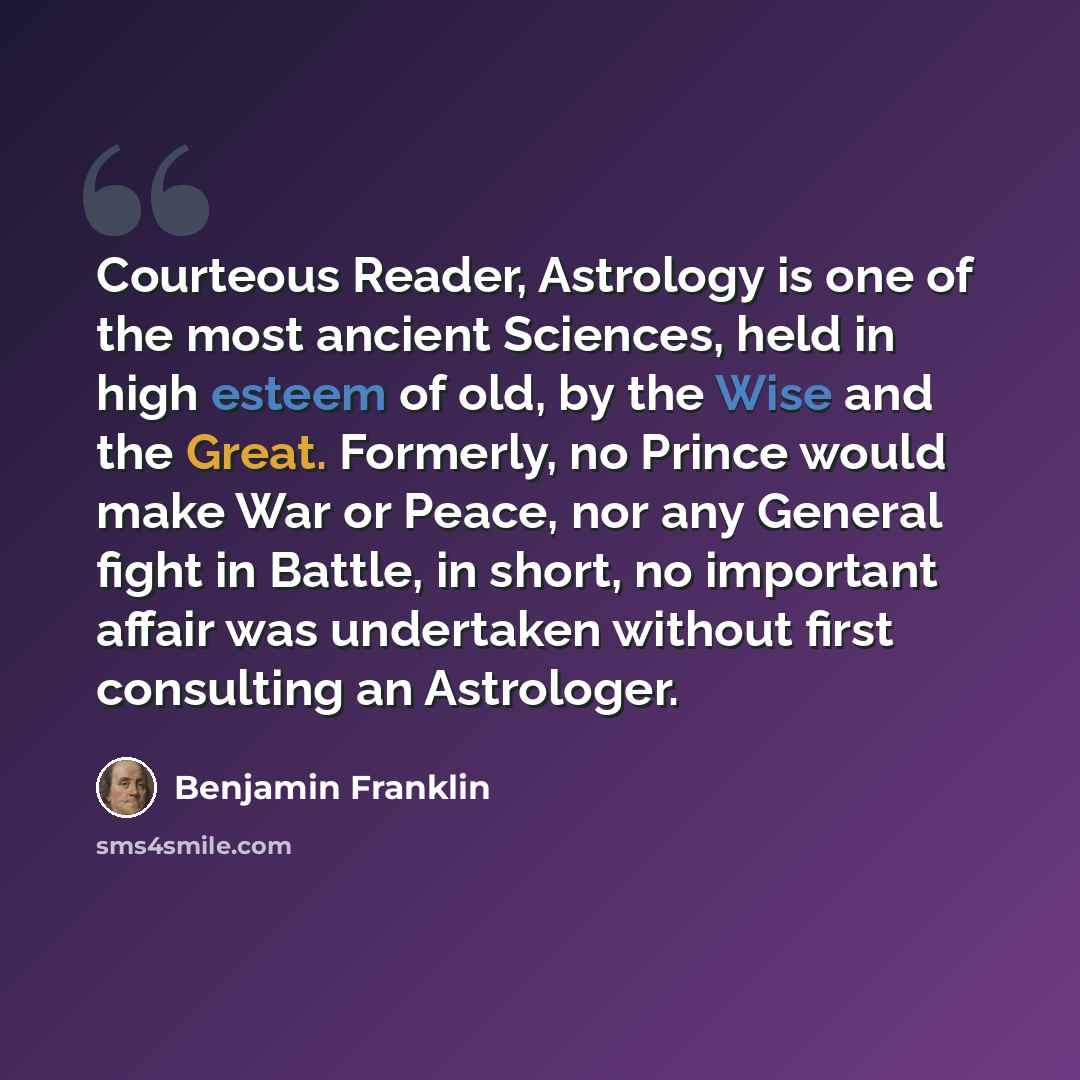 “Courteous Reader, Astrology is one of the most ancient Sciences, held in high esteem of old, by the Wise and the Great. Formerly, no Prince would make War or Peace, nor any General fight in Battle, in short, no important affair was undertaken without first consulting an Astrologer.” quote by Benjamin Franklin