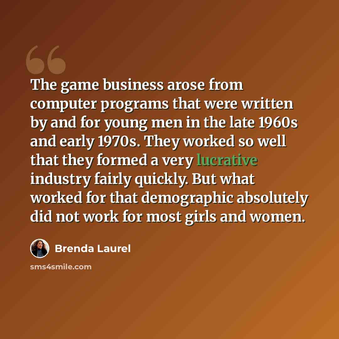 “The game business arose from computer programs that were written by and for young men in the late 1960s and early 1970s. They worked so well that they formed a very lucrative industry fairly quickly. But what worked for that demographic absolutely did not work for most girls and women.” quote by Brenda Laurel