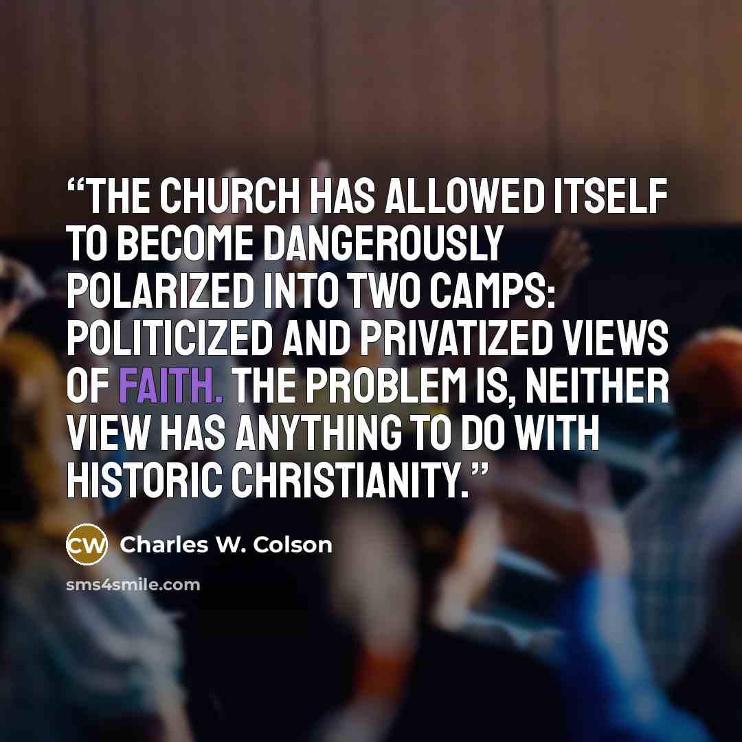 “the church has allowed itself to become dangerously polarized into two camps: politicized and privatized views of faith. The problem is, neither view has anything to do with historic Christianity.” quote by Charles W. Colson