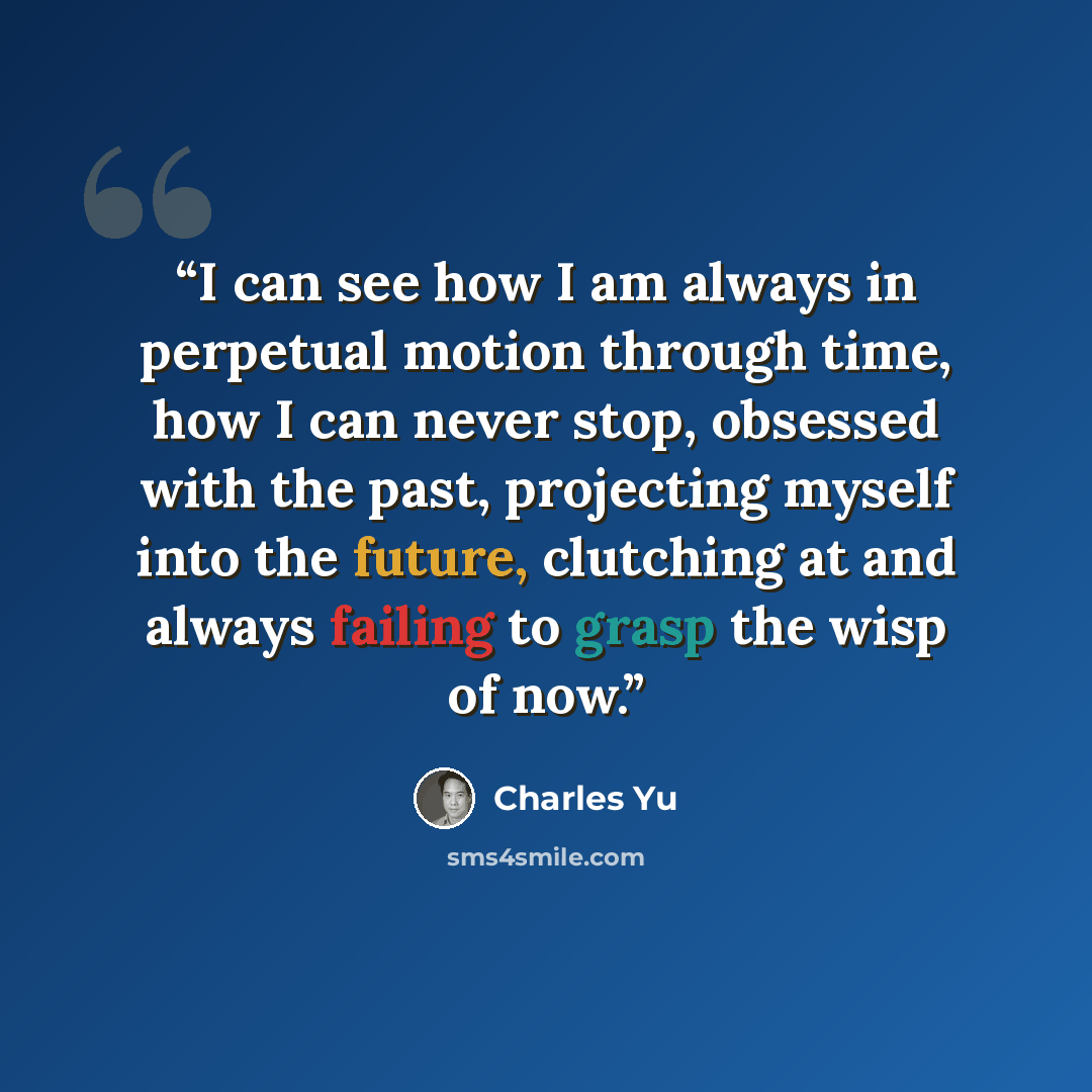 “I can see how I am always in perpetual motion through time, how I can never stop, obsessed with the past, projecting myself into the future, clutching at and always failing to grasp the wisp of now.” quote by Charles Yu