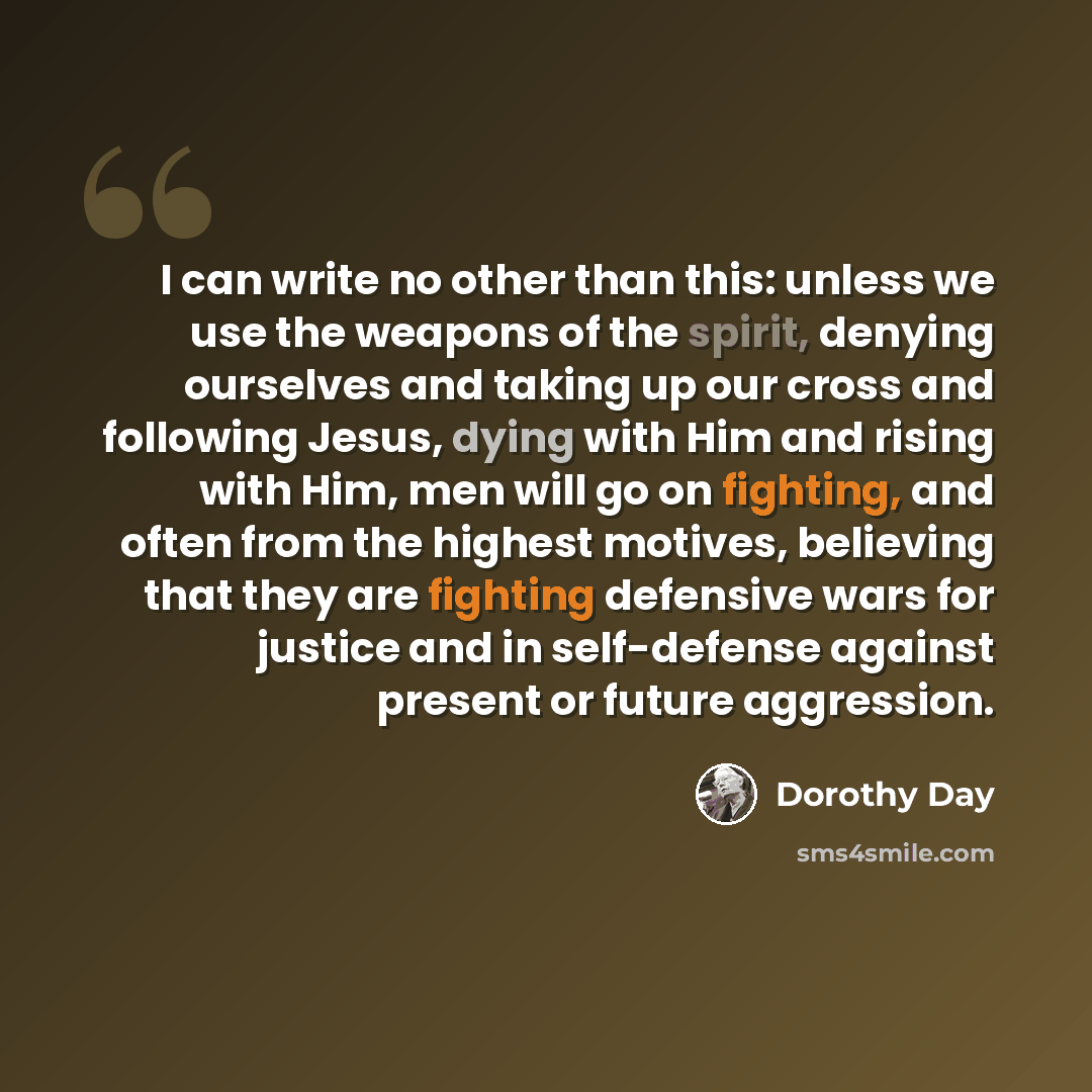 “I can write no other than this: unless we use the weapons of the spirit, denying ourselves and taking up our cross and following Jesus, dying with Him and rising with Him, men will go on fighting, and often from the highest motives, believing that they are fighting defensive wars for justice and…” quote by Dorothy Day