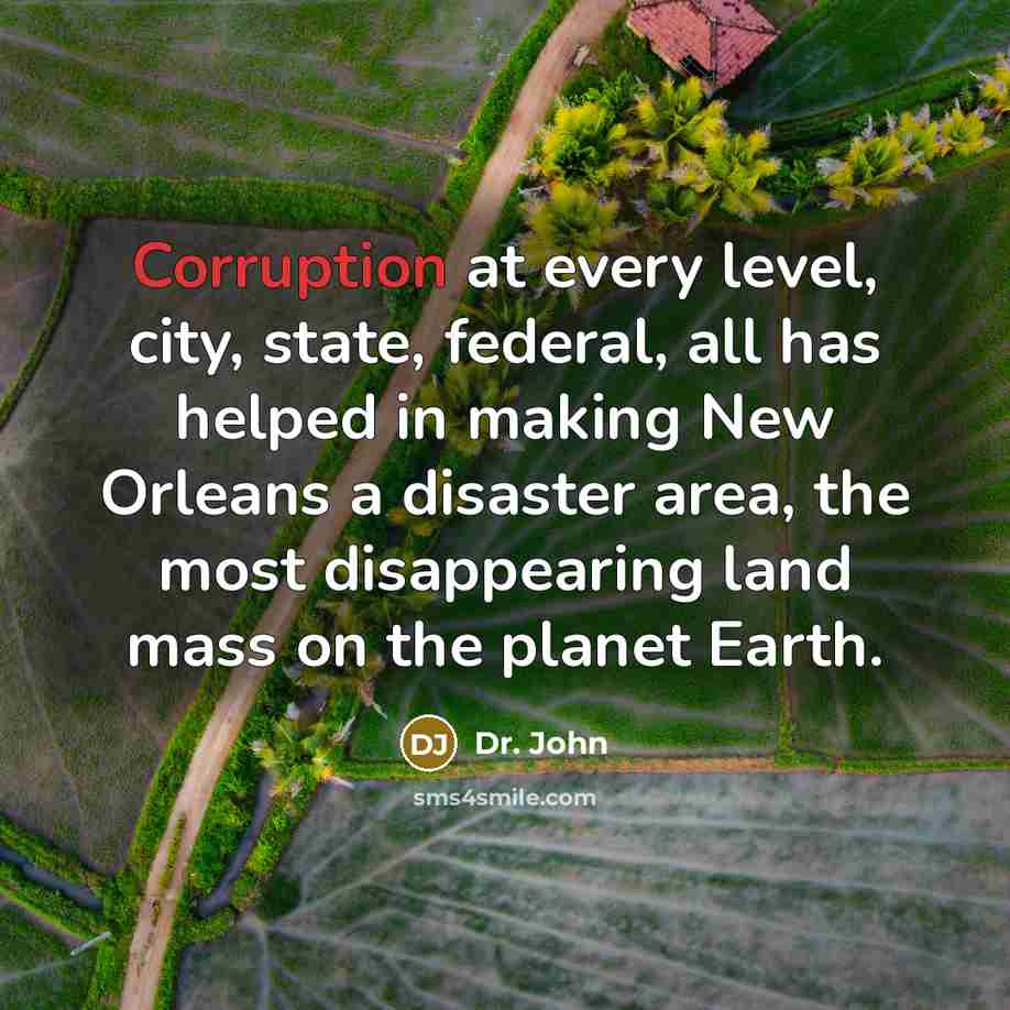 “Corruption at every level, city, state, federal, all has helped in making New Orleans a disaster area, the most disappearing land mass on the planet Earth.” quote by Dr. John