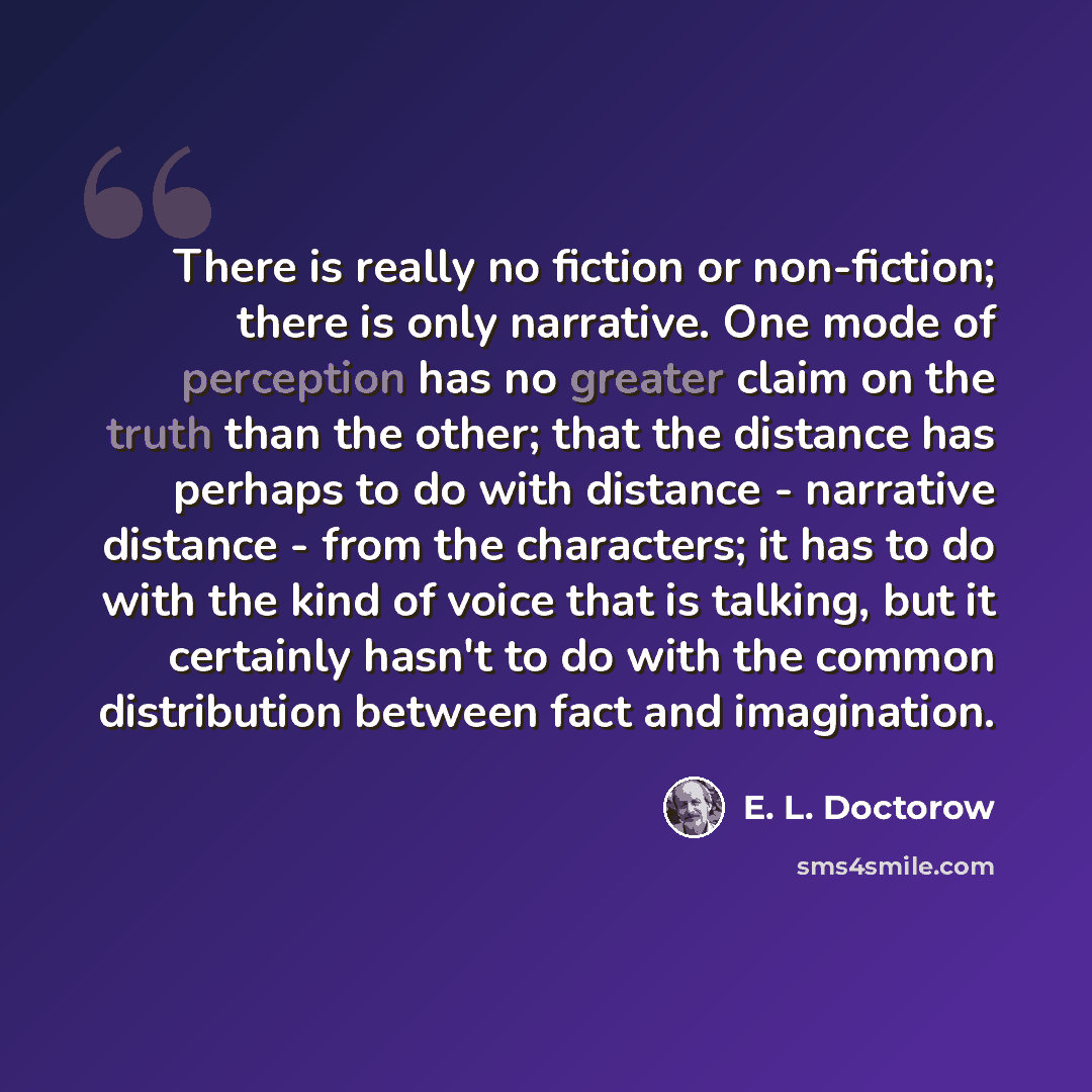 “There is really no fiction or non-fiction; there is only narrative. One mode of perception has no greater claim on the truth than the other; that the distance has perhaps to do with distance - narrative distance - from the characters; it has to do with the kind of voice that is talking, but it…” quote by E. L. Doctorow