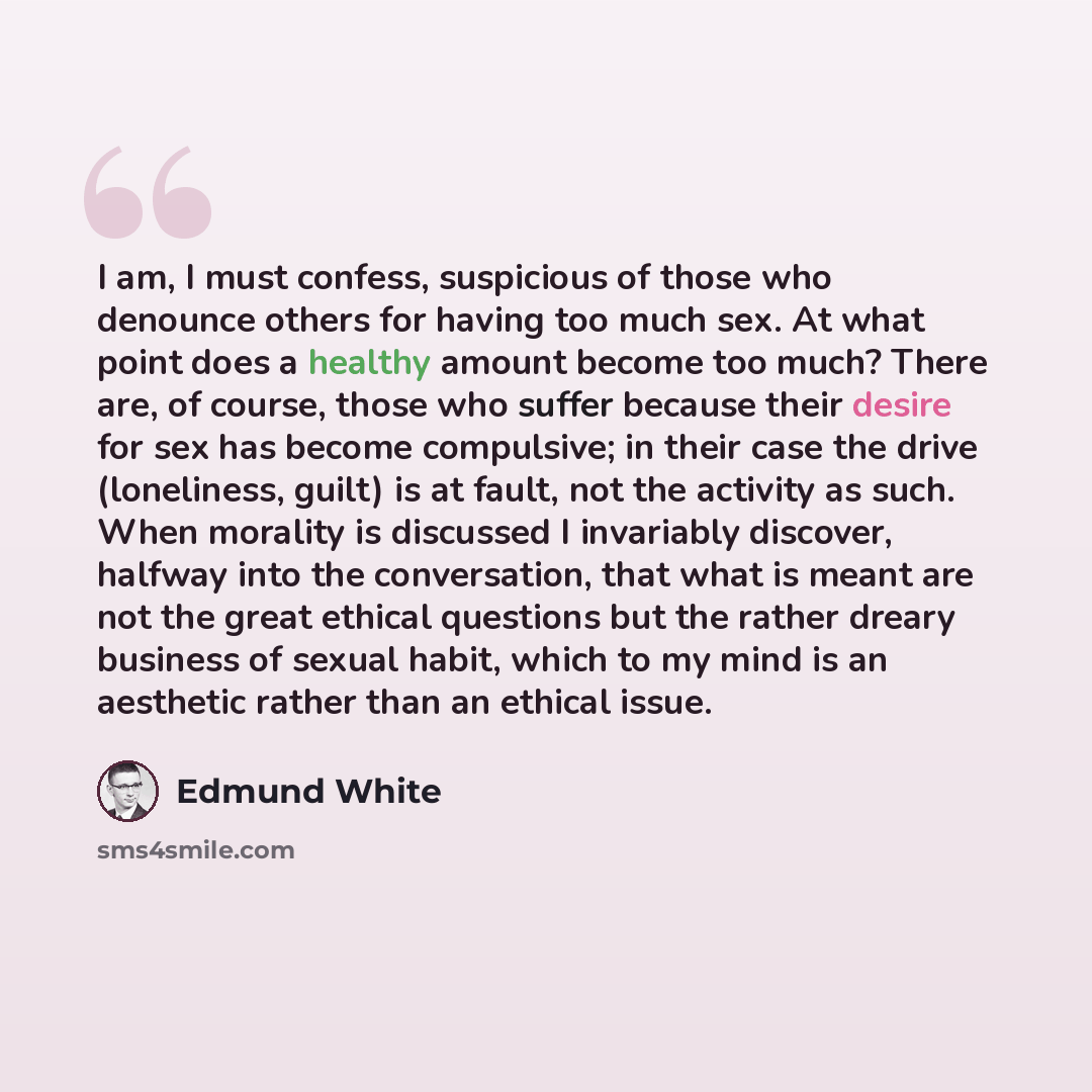 “I am, I must confess, suspicious of those who denounce others for having too much sex. At what point does a healthy amount become too much? There are, of course, those who suffer because their desire for sex has become compulsive; in their case the drive (loneliness, guilt) is at fault, not the…” quote by Edmund White