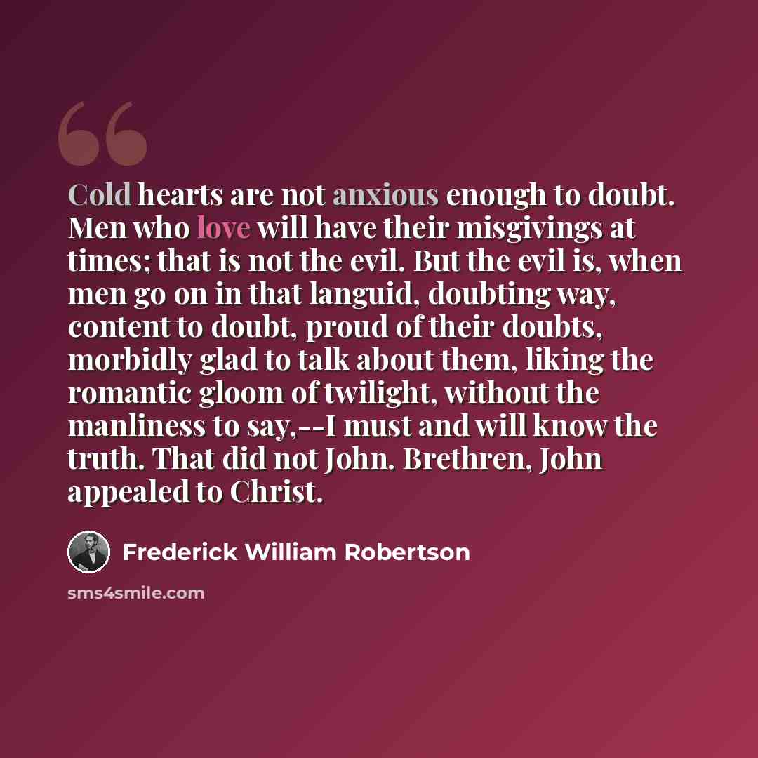 “Cold hearts are not anxious enough to doubt. Men who love will have their misgivings at times; that is not the evil. But the evil is, when men go on in that languid, doubting way, content to doubt, proud of their doubts, morbidly glad to talk about them, liking the romantic gloom of twilight…” quote by Frederick William Robertson