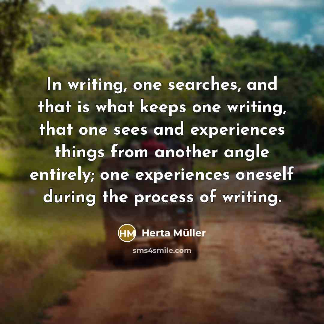 “In writing, one searches, and that is what keeps one writing, that one sees and experiences things from another angle entirely; one experiences oneself during the process of writing.” quote by Herta Muller