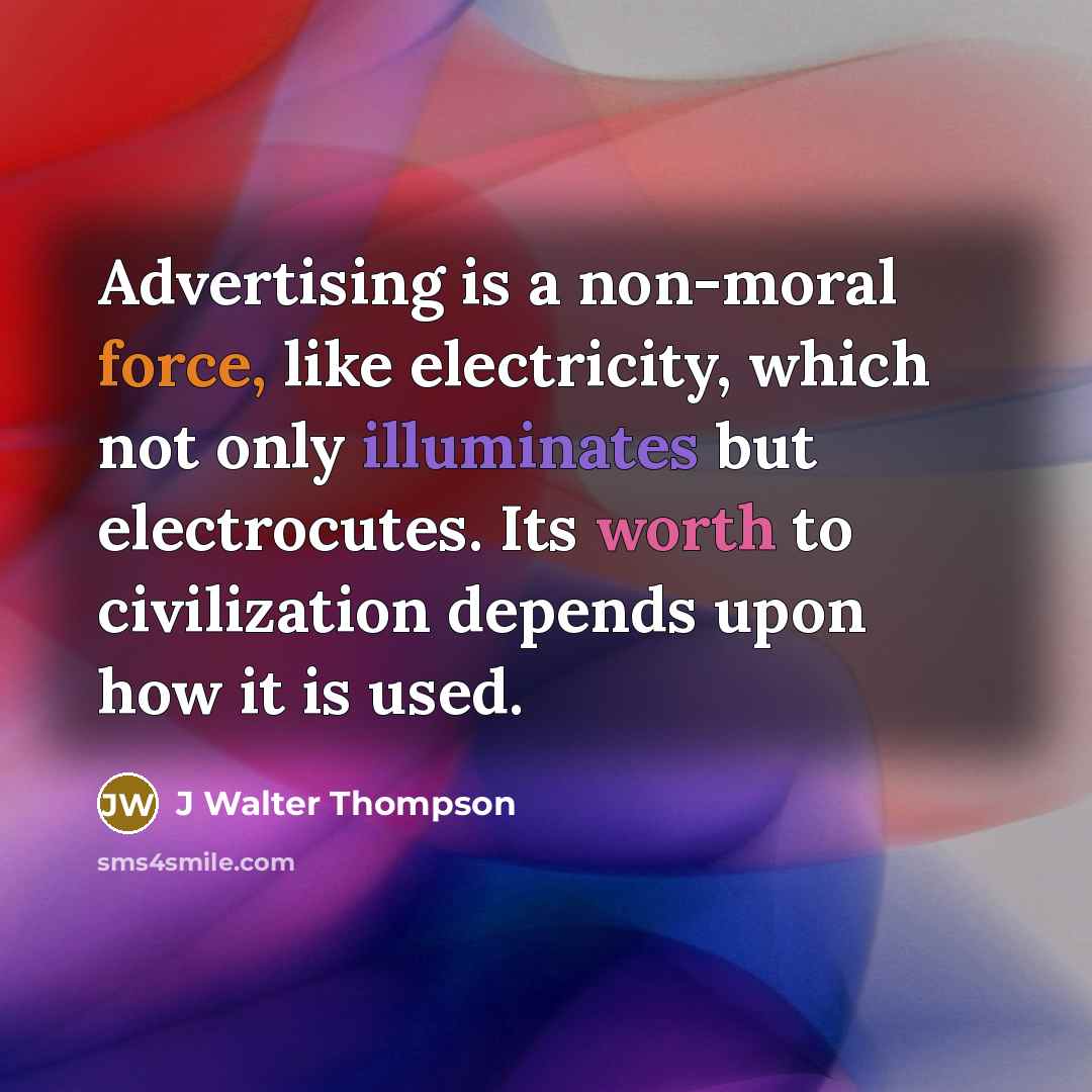 “Advertising is a non-moral force, like electricity, which not only illuminates but electrocutes. Its worth to civilization depends upon how it is used.” quote by J Walter Thompson