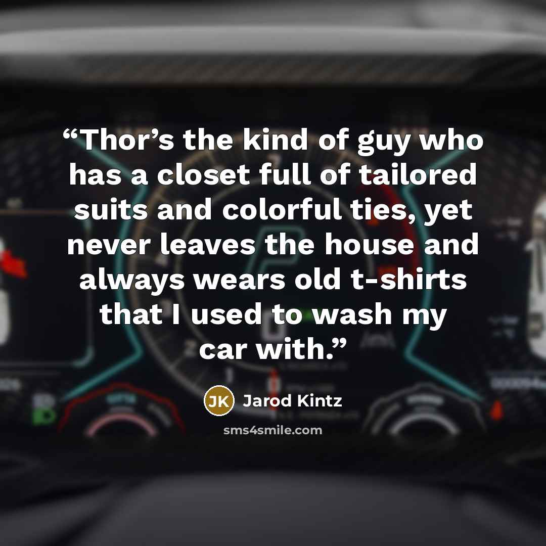 “Thor’s the kind of guy who has a closet full of tailored suits and colorful ties, yet never leaves the house and always wears old t-shirts that I used to wash my car with.” quote by Jarod Kintz