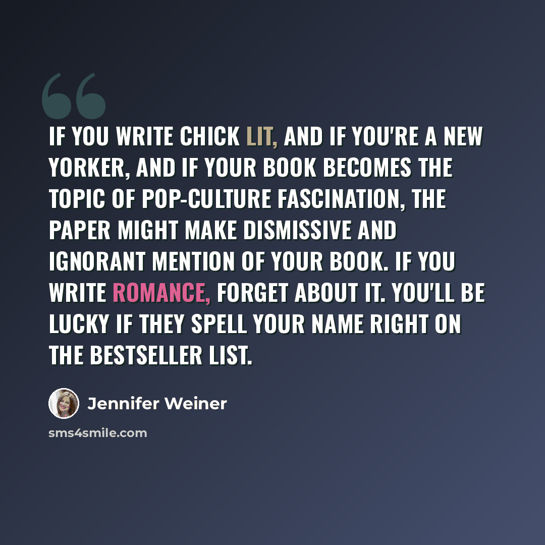 “If you write chick lit, and if you're a New Yorker, and if your book becomes the topic of pop-culture fascination, the paper might make dismissive and ignorant mention of your book. If you write romance, forget about it. You'll be lucky if they spell your name right on the bestseller list.” quote by Jennifer Weiner