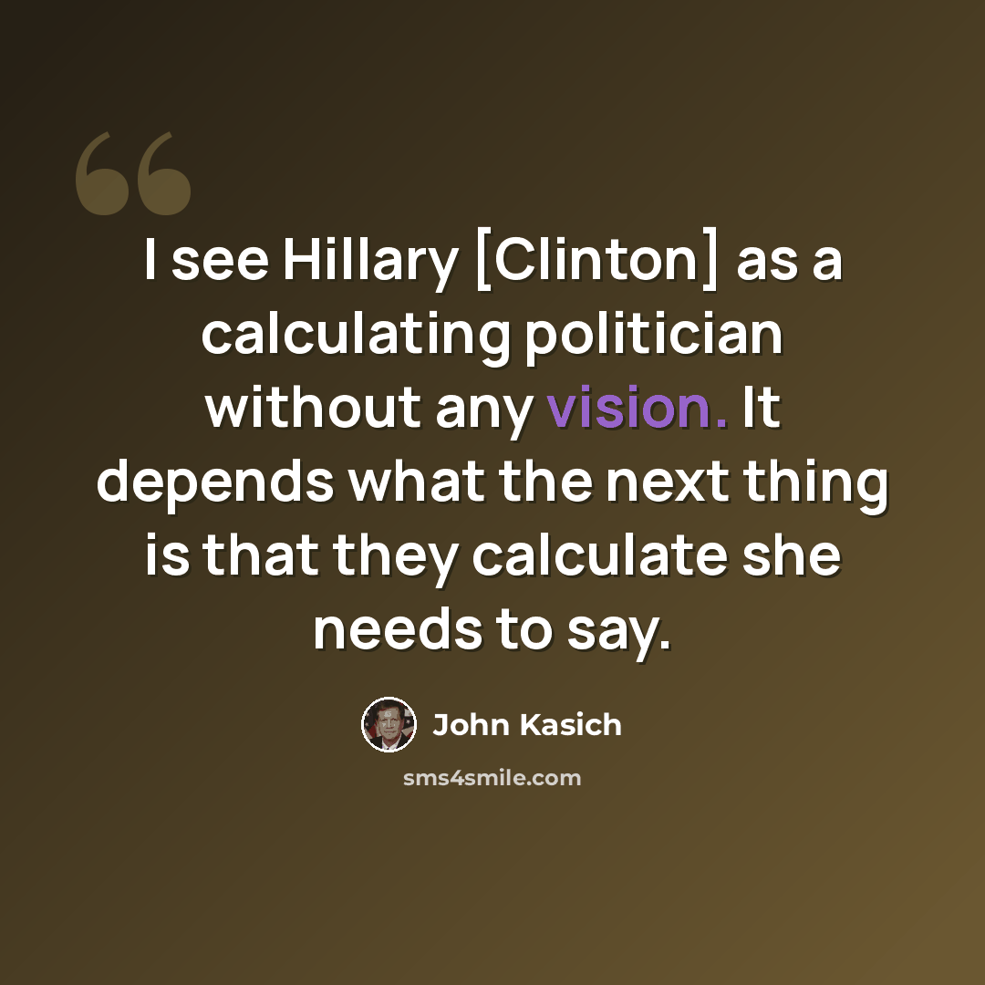 “I see Hillary [Clinton] as a calculating politician without any vision. It depends what the next thing is that they calculate she needs to say.” quote by John Kasich